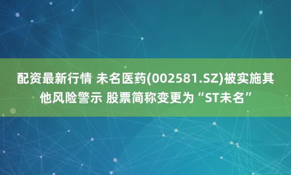 配资最新行情 未名医药(002581.SZ)被实施其他风险警示 股票简称变更为“ST未名”