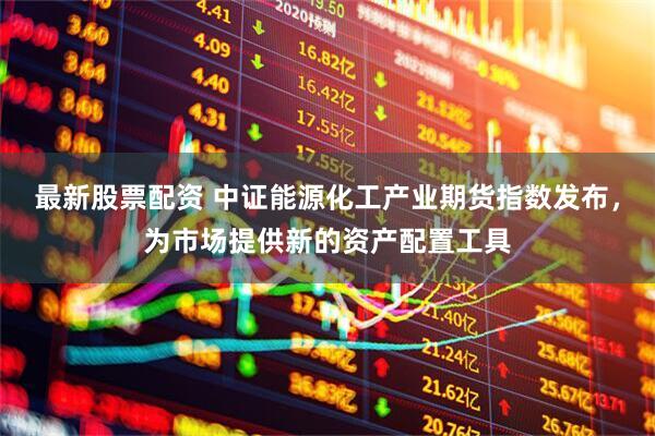 最新股票配资 中证能源化工产业期货指数发布，为市场提供新的资产配置工具
