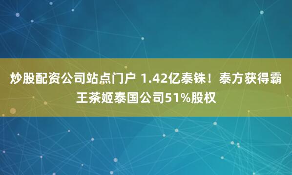 炒股配资公司站点门户 1.42亿泰铢！泰方获得霸王茶姬泰国公司51%股权