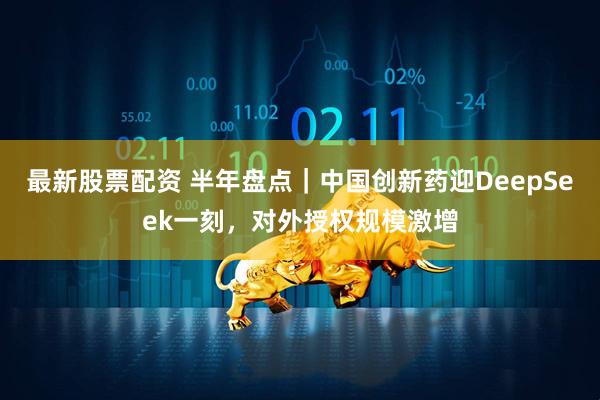 最新股票配资 半年盘点|中国创新药迎DeepSeek一刻,对外授权规模激增