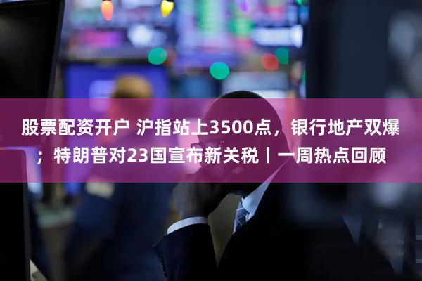 股票配资开户 沪指站上3500点，银行地产双爆；特朗普对23国宣布新关税丨一周热点回顾