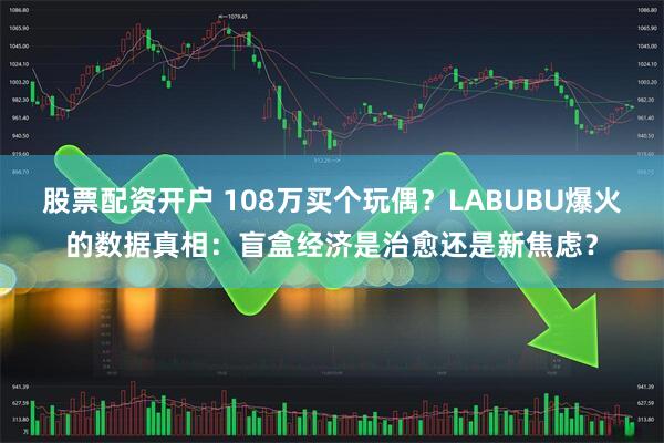 股票配资开户 108万买个玩偶？LABUBU爆火的数据真相：盲盒经济是治愈还是新焦虑？