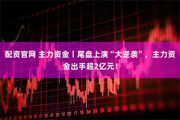 配资官网 主力资金丨尾盘上演“大逆袭”，主力资金出手超2亿元！