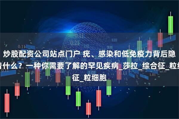 炒股配资公司站点门户 疣、感染和低免疫力背后隐藏着什么？一种你需要了解的罕见疾病_莎拉_综合征_粒细胞