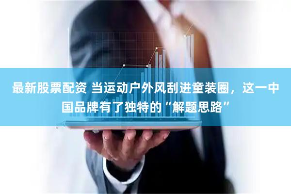 最新股票配资 当运动户外风刮进童装圈，这一中国品牌有了独特的“解题思路”