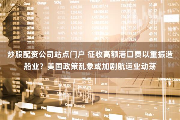 炒股配资公司站点门户 征收高额港口费以重振造船业？美国政策乱象或加剧航运业动荡
