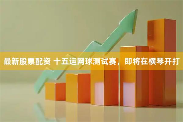 最新股票配资 十五运网球测试赛,即将在横琴开打