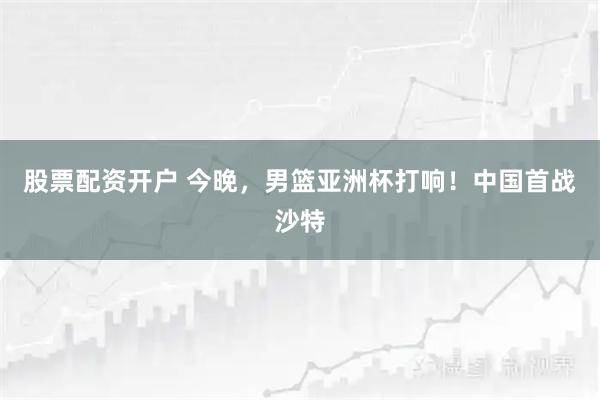 股票配资开户 今晚，男篮亚洲杯打响！中国首战沙特