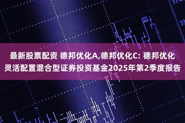 最新股票配资 德邦优化A,德邦优化C: 德邦优化灵活配置混合型证券投资基金2025年第2季度报告