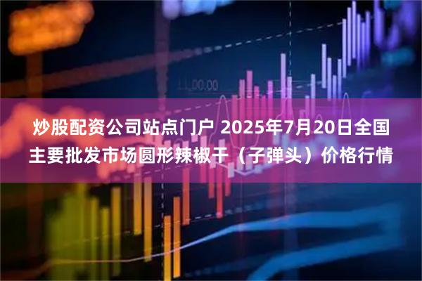 炒股配资公司站点门户 2025年7月20日全国主要批发市场圆形辣椒干（子弹头）价格行情