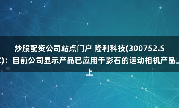 炒股配资公司站点门户 隆利科技(300752.SZ)：目前公司显示产品已应用于影石的运动相机产品上
