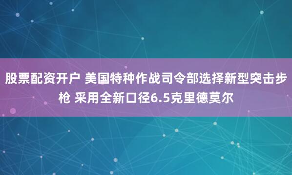 股票配资开户 美国特种作战司令部选择新型突击步枪 采用全新口径6.5克里德莫尔