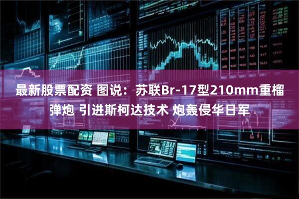 最新股票配资 图说：苏联Br-17型210mm重榴弹炮 引进斯柯达技术 炮轰侵华日军