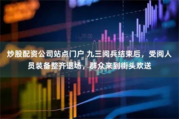 炒股配资公司站点门户 九三阅兵结束后，受阅人员装备整齐退场，群众来到街头欢送