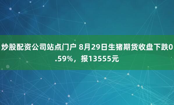 炒股配资公司站点门户 8月29日生猪期货收盘下跌0.59%，报13555元