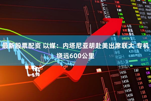 最新股票配资 以媒：内塔尼亚胡赴美出席联大 专机绕远600公里
