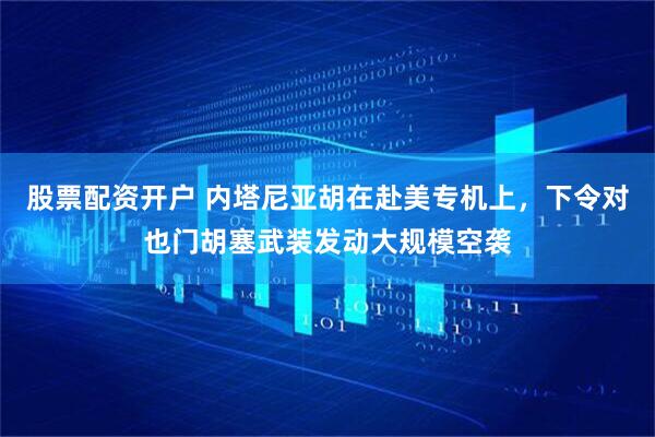 股票配资开户 内塔尼亚胡在赴美专机上，下令对也门胡塞武装发动大规模空袭