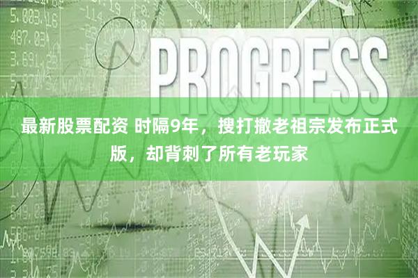 最新股票配资 时隔9年，搜打撤老祖宗发布正式版，却背刺了所有老玩家