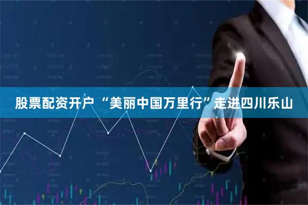 股票配资开户 “美丽中国万里行”走进四川乐山