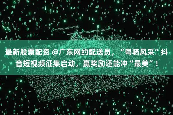 最新股票配资 @广东网约配送员，“粤骑风采”抖音短视频征集启动，赢奖励还能冲“最美”！