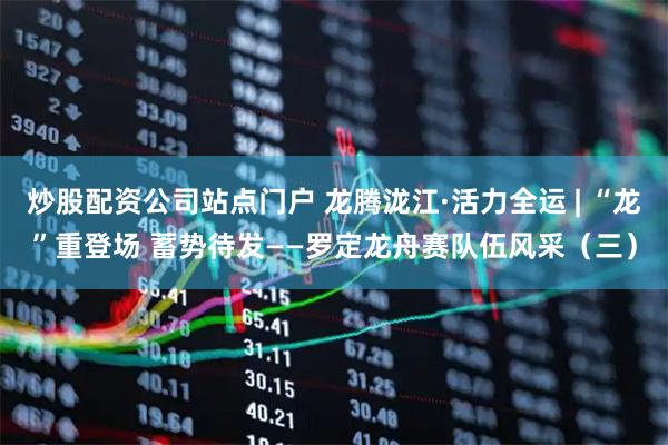 炒股配资公司站点门户 龙腾泷江·活力全运 | “龙”重登场 蓄势待发——罗定龙舟赛队伍风采（三）