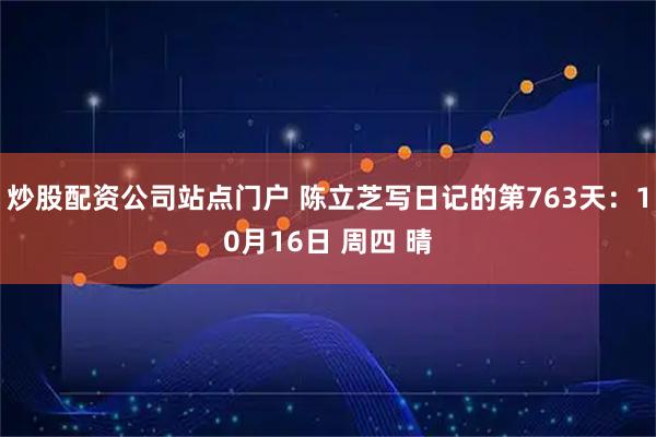 炒股配资公司站点门户 陈立芝写日记的第763天：10月16日 周四 晴