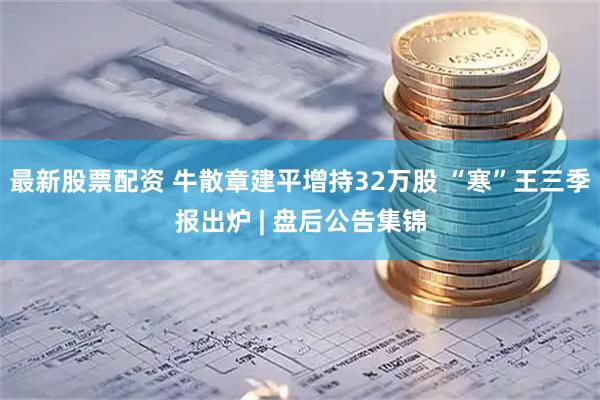 最新股票配资 牛散章建平增持32万股 “寒”王三季报出炉 | 盘后公告集锦
