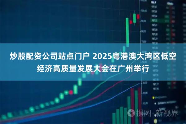 炒股配资公司站点门户 2025粤港澳大湾区低空经济高质量发展大会在广州举行