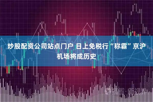 炒股配资公司站点门户 日上免税行“称霸”京沪机场将成历史