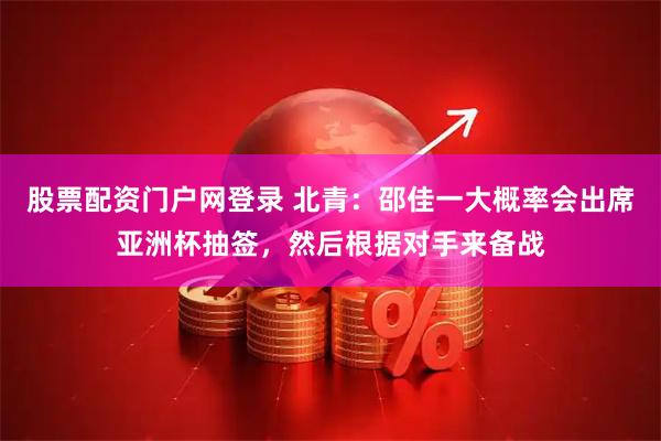 股票配资门户网登录 北青：邵佳一大概率会出席亚洲杯抽签，然后根据对手来备战