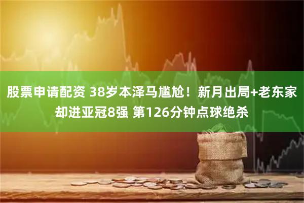 股票申请配资 38岁本泽马尴尬！新月出局+老东家却进亚冠8强 第126分钟点球绝杀